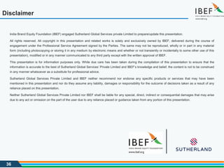 36
Disclaimer
India Brand Equity Foundation (IBEF) engaged Sutherland Global Services private Limited to prepare/update this presentation.
All rights reserved. All copyright in this presentation and related works is solely and exclusively owned by IBEF, delivered during the course of
engagement under the Professional Service Agreement signed by the Parties. The same may not be reproduced, wholly or in part in any material
form (including photocopying or storing it in any medium by electronic means and whether or not transiently or incidentally to some other use of this
presentation), modified or in any manner communicated to any third party except with the written approval of IBEF.
This presentation is for information purposes only. While due care has been taken during the compilation of this presentation to ensure that the
information is accurate to the best of Sutherland Global Services’ Private Limited and IBEF’s knowledge and belief, the content is not to be construed
in any manner whatsoever as a substitute for professional advice.
Sutherland Global Services Private Limited and IBEF neither recommend nor endorse any specific products or services that may have been
mentioned in this presentation and nor do they assume any liability, damages or responsibility for the outcome of decisions taken as a result of any
reliance placed on this presentation.
Neither Sutherland Global Services Private Limited nor IBEF shall be liable for any special, direct, indirect or consequential damages that may arise
due to any act or omission on the part of the user due to any reliance placed or guidance taken from any portion of this presentation.
 
