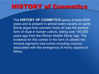 HISTORY of Cosmetics
The HISTORY OF COSMETICS spans at least 6000
years and is present in almost every society on earth.
Some argue that cosmetic body art was the earliest
form of ritual in human culture, dating over 100,000
years ago from the African Middle Stone Age. The
evidence for this comes in the form of utilized red
mineral pigments (red ochre) including crayons
associated with the emergence of Homo sapiens in
Africa.
 