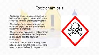 Toxic chemicals
• Toxic chemicals produce injurious or
lethal effects upon contact with body
cells due to their chemical properties.
• The toxic effects depend upon the
extent of exposure and the inherent
toxicity of a chemical.
• The extent of exposure is determined
by the dose, duration and frequency
of exposure and the route of
exposure.
• Toxic effects of a chemical may occur
after a single (acute) exposure or long
term repeated (chronic) exposure.
 