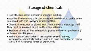 Storage of chemicals
• Bulk stocks must be stored in a separate building.
•A spill or fire involving bulk containers will be difficult to tackle when
compared with that involving smaller bottles.
• Chemicals must not be placed indiscriminately in the storage shelf.
They must be grouped based on their compatibility.
• Separate chemicals into compatible groups and store alphabetically
within compatible groups.
• In the event of an accidental breakage or seismic activity,
incompatible chemicals that are stored in close proximity can mix to
start a fire, hazardous fumes or explosions.
 
