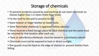 Storage of chemicals
• To prevent accidents caused by overreaching do not store chemicals on
shelves higher than 1.5 meter (from floor level).
• Fix the shelf to the wall to prevent its fall.
• Store heavier or larger bottles on lower racks.
• Store flammable chemicals in approved safety cabinets.
• There must be a fixed storage place for each chemical and the same must
be returned to that location after each use.
• Toxic or odoriferous chemicals must be stored in a ventilated cabinet.
• Chemicals must not be exposed to heat or direct sunlight.
• Rim guards must be fixed on the edge of shelves to prevent bottles from
falling.
 