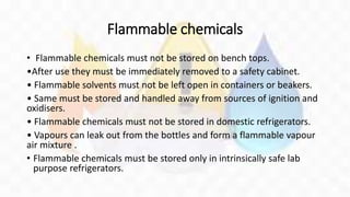 Flammable chemicals
• Flammable chemicals must not be stored on bench tops.
•After use they must be immediately removed to a safety cabinet.
• Flammable solvents must not be left open in containers or beakers.
• Same must be stored and handled away from sources of ignition and
oxidisers.
• Flammable chemicals must not be stored in domestic refrigerators.
• Vapours can leak out from the bottles and form a flammable vapour
air mixture .
• Flammable chemicals must be stored only in intrinsically safe lab
purpose refrigerators.
 