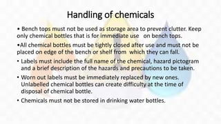 Handling of chemicals
• Bench tops must not be used as storage area to prevent clutter. Keep
only chemical bottles that is for immediate use on bench tops.
•All chemical bottles must be tightly closed after use and must not be
placed on edge of the bench or shelf from which they can fall.
• Labels must include the full name of the chemical, hazard pictogram
and a brief description of the hazards and precautions to be taken.
• Worn out labels must be immediately replaced by new ones.
Unlabelled chemical bottles can create difficulty at the time of
disposal of chemical bottle.
• Chemicals must not be stored in drinking water bottles.
 