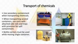 Transport of chemicals
• Use secondary containment
when transporting chemicals.
• When transporting several
containers, use carts with
attached side rails and trays
with provision for spill
containment.
• Bottle carriers must be used
while moving single container.
 