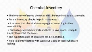 Chemical inventory
• The inventory of stored chemicals must be examined at least annually.
• Annual inventory checks helps in many ways:
• It ensures that chemicals are segregated according to their
compatibility.
• Discarding expired chemicals and help to save space. • Help to
quickly locate the chemicals.
• The expiration date of peroxides can be monitored.
• Help to identify bottles with worn out labels or those which are
leaking.
 