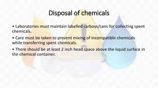 Disposal of chemicals
• Laboratories must maintain labelled carboys/cans for collecting spent
chemicals.
• Care must be taken to prevent mixing of incompatible chemicals
while transferring spent chemicals.
• There should be at least 2 inch head space above the liquid surface in
the chemical container.
 