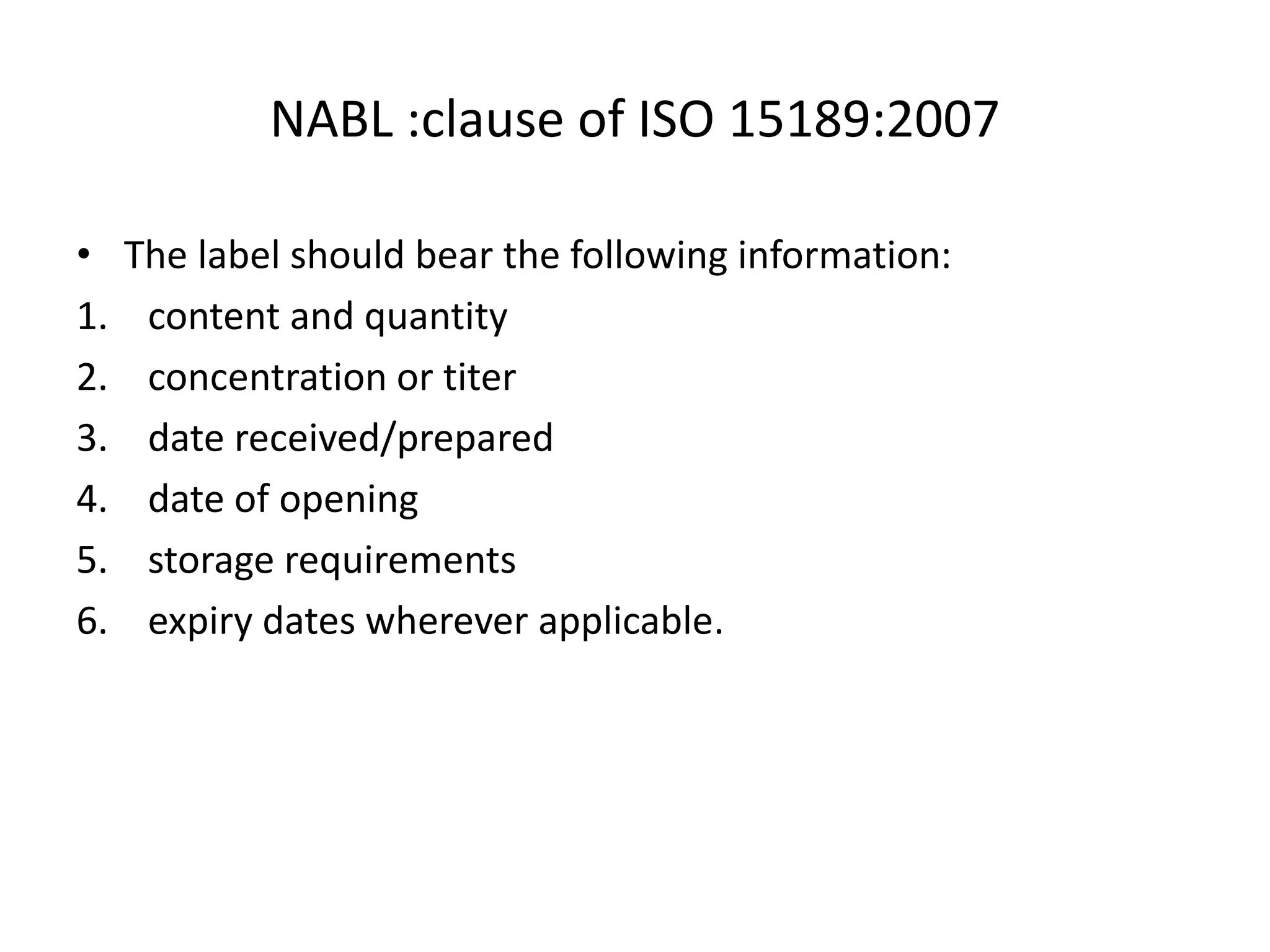 NABL :clause of ISO 15189:2007
• The label should bear the following information:
1. content and quantity
2. concentration or titer
3. date received/prepared
4. date of opening
5. storage requirements
6. expiry dates wherever applicable.
 