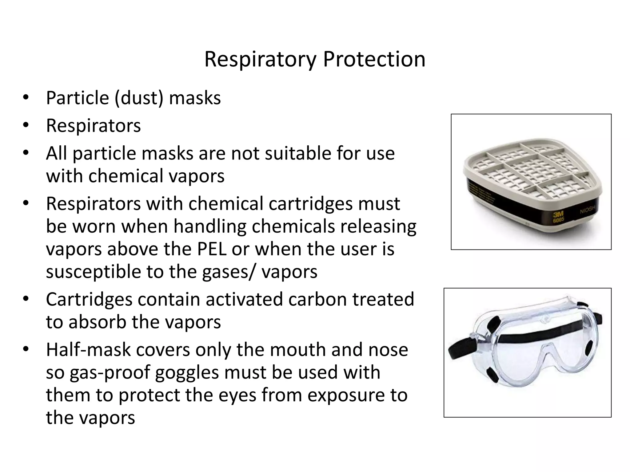 Respiratory Protection
• Particle (dust) masks
• Respirators
• All particle masks are not suitable for use
with chemical vapors
• Respirators with chemical cartridges must
be worn when handling chemicals releasing
vapors above the PEL or when the user is
susceptible to the gases/ vapors
• Cartridges contain activated carbon treated
to absorb the vapors
• Half-mask covers only the mouth and nose
so gas-proof goggles must be used with
them to protect the eyes from exposure to
the vapors
 