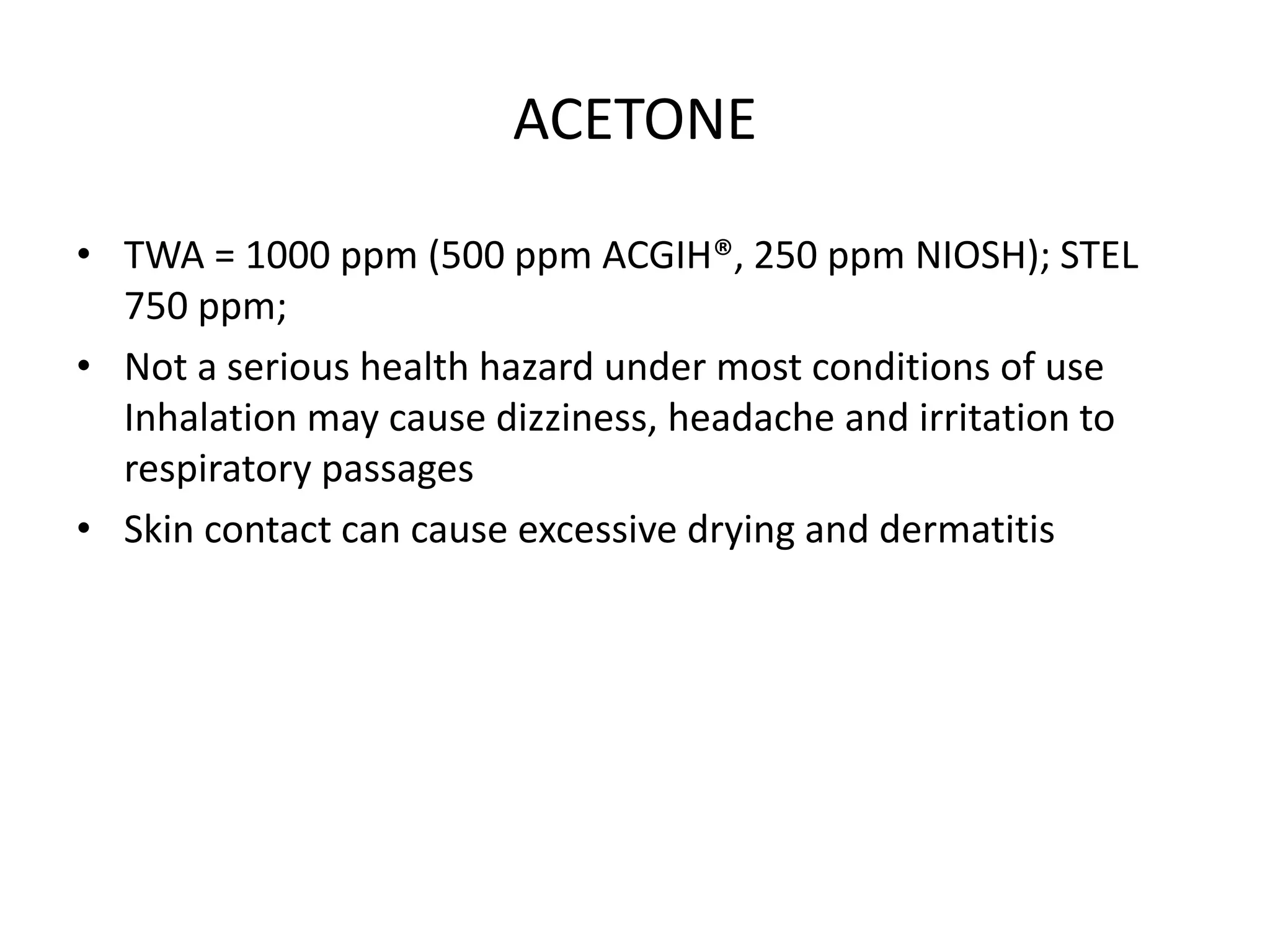 ACETONE
• TWA = 1000 ppm (500 ppm ACGIH®, 250 ppm NIOSH); STEL
750 ppm;
• Not a serious health hazard under most conditions of use
Inhalation may cause dizziness, headache and irritation to
respiratory passages
• Skin contact can cause excessive drying and dermatitis
 
