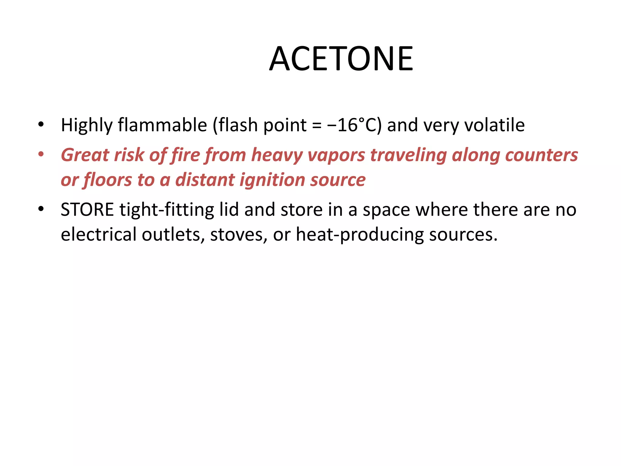 ACETONE
• Highly flammable (flash point = −16°C) and very volatile
• Great risk of fire from heavy vapors traveling along counters
or floors to a distant ignition source
• STORE tight-fitting lid and store in a space where there are no
electrical outlets, stoves, or heat-producing sources.
 