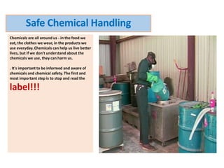 Chemicals are all around us - in the food we
eat, the clothes we wear, in the products we
use everyday. Chemicals can help us live better
lives, but if we don't understand about the
chemicals we use, they can harm us.
. It's important to be informed and aware of
chemicals and chemical safety. The first and
most important step is to stop and read the
label!!!
Safe Chemical Handling
 