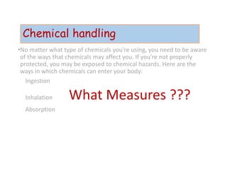 Chemical handling
•No matter what type of chemicals you're using, you need to be aware
of the ways that chemicals may affect you. If you're not properly
protected, you may be exposed to chemical hazards. Here are the
ways in which chemicals can enter your body:
Ingestion
Inhalation What Measures ???
Absorption
 