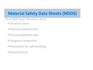 Use MSDS to get information about:
Chemical name
Physical characteristics
Fire and explosion data
Dangerous properties
Precautions for safe handling
Reactivity data
Material Safety Data Sheets (MSDS)
 