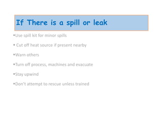 If There is a spill or leak
Use spill kit for minor spills
 Cut off heat source if present nearby
Warn others
Turn off process, machines and evacuate
Stay upwind
Don’t attempt to rescue unless trained
 