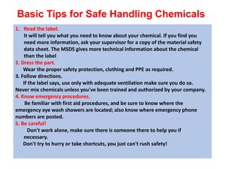 Basic Tips for Safe Handling Chemicals
1. Read the label.
It will tell you what you need to know about your chemical. If you find you
need more information, ask your supervisor for a copy of the material safety
data sheet. The MSDS gives more technical information about the chemical
than the label
2. Dress the part.
Wear the proper safety protection, clothing and PPE as required.
3. Follow directions.
If the label says, use only with adequate ventilation make sure you do so.
Never mix chemicals unless you've been trained and authorized by your company.
4. Know emergency procedures.
Be familiar with first aid procedures, and be sure to know where the
emergency eye wash showers are located; also know where emergency phone
numbers are posted.
5. Be careful!
Don't work alone, make sure there is someone there to help you if
necessary.
Don't try to hurry or take shortcuts, you just can't rush safety!
 