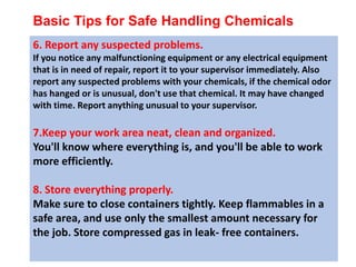 Basic Tips for Safe Handling Chemicals
6. Report any suspected problems.
If you notice any malfunctioning equipment or any electrical equipment
that is in need of repair, report it to your supervisor immediately. Also
report any suspected problems with your chemicals, if the chemical odor
has hanged or is unusual, don't use that chemical. It may have changed
with time. Report anything unusual to your supervisor.
7.Keep your work area neat, clean and organized.
You'll know where everything is, and you'll be able to work
more efficiently.
8. Store everything properly.
Make sure to close containers tightly. Keep flammables in a
safe area, and use only the smallest amount necessary for
the job. Store compressed gas in leak- free containers.
 