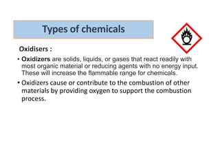 Oxidisers :
• Oxidizers are solids, liquids, or gases that react readily with
most organic material or reducing agents with no energy input.
These will increase the flammable range for chemicals.
• Oxidizers cause or contribute to the combustion of other
materials by providing oxygen to support the combustion
process.
Types of chemicals
 