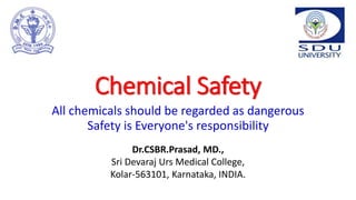 Chemical Safety
All chemicals should be regarded as dangerous
Safety is Everyone's responsibility
Dr.CSBR.Prasad, MD.,
Sri Devaraj Urs Medical College,
Kolar-563101, Karnataka, INDIA.
 