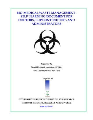 BIO-MEDICAL WASTE MANAGEMENT-
  SELF LEARNING DOCUMENT FOR
 DOCTORS, SUPERINTENDENTS AND
         ADMINISTRATORS




                     Supported By
           World Health Organization (WHO),
            India Country Office, New Delhi


                       Prepared By




ENVIRONMENT PROTECTION TRAINING AND RESEARCH
  INSTITUTE Gachibowli, Hyderabad, Andhra Pradesh.
                    www.eptri.com
 