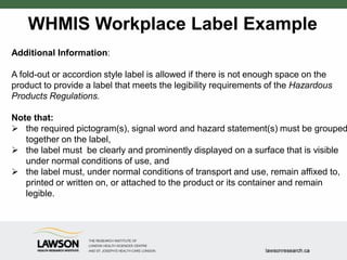 WHMIS Workplace Label Example
Additional Information:
A fold-out or accordion style label is allowed if there is not enough space on the
product to provide a label that meets the legibility requirements of the Hazardous
Products Regulations.
Note that:
 the required pictogram(s), signal word and hazard statement(s) must be grouped
together on the label,
 the label must be clearly and prominently displayed on a surface that is visible
under normal conditions of use, and
 the label must, under normal conditions of transport and use, remain affixed to,
printed or written on, or attached to the product or its container and remain
legible.
 