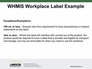 WHMIS Workplace Label Example
Exceptions/Exemptions:
100 mL or less – Exempt only from requirement to have precautionary or hazard
statements on the label.
3mL or less – Where the label will interfere with normal use of the product, the
product would be required to have a label that is durable and legible for transport
and storage, but may be removable for when you need to use the container.
 