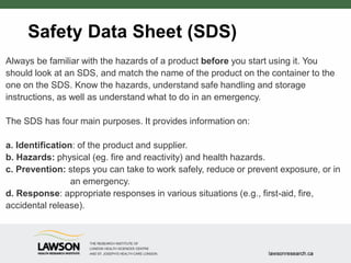 Safety Data Sheet (SDS)
Always be familiar with the hazards of a product before you start using it. You
should look at an SDS, and match the name of the product on the container to the
one on the SDS. Know the hazards, understand safe handling and storage
instructions, as well as understand what to do in an emergency.
The SDS has four main purposes. It provides information on:
a. Identification: of the product and supplier.
b. Hazards: physical (eg. fire and reactivity) and health hazards.
c. Prevention: steps you can take to work safely, reduce or prevent exposure, or in
an emergency.
d. Response: appropriate responses in various situations (e.g., first-aid, fire,
accidental release).
 