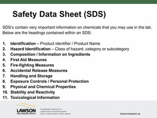 Safety Data Sheet (SDS)
SDS’s contain very important information on chemicals that you may use in the lab.
Below are the headings contained within an SDS:
1. Identification – Product identifier / Product Name
2. Hazard Identification – Class of hazard, category or subcategory
3. Composition / Information on Ingredients
4. First Aid Measures
5. Fire-fighting Measures
6. Accidental Release Measures
7. Handling and Storage
8. Exposure Controls / Personal Protection
9. Physical and Chemical Properties
10. Stability and Reactivity
11. Toxicological Information
 