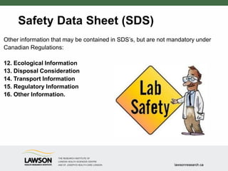 Safety Data Sheet (SDS)
Other information that may be contained in SDS’s, but are not mandatory under
Canadian Regulations:
12. Ecological Information
13. Disposal Consideration
14. Transport Information
15. Regulatory Information
16. Other Information.
 