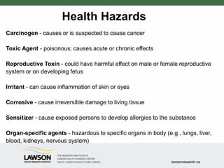 Health Hazards
Carcinogen - causes or is suspected to cause cancer
Toxic Agent - poisonous; causes acute or chronic effects
Reproductive Toxin - could have harmful effect on male or female reproductive
system or on developing fetus
Irritant - can cause inflammation of skin or eyes
Corrosive - cause irreversible damage to living tissue
Sensitizer - cause exposed persons to develop allergies to the substance
Organ-specific agents - hazardous to specific organs in body (e.g., lungs, liver,
blood, kidneys, nervous system)
 
