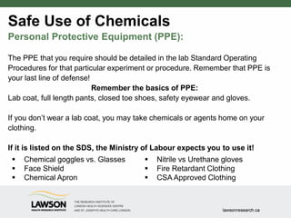 Safe Use of Chemicals
Personal Protective Equipment (PPE):
The PPE that you require should be detailed in the lab Standard Operating
Procedures for that particular experiment or procedure. Remember that PPE is
your last line of defense!
Remember the basics of PPE:
Lab coat, full length pants, closed toe shoes, safety eyewear and gloves.
If you don’t wear a lab coat, you may take chemicals or agents home on your
clothing.
If it is listed on the SDS, the Ministry of Labour expects you to use it!
 Chemical goggles vs. Glasses
 Face Shield
 Chemical Apron
 Nitrile vs Urethane gloves
 Fire Retardant Clothing
 CSA Approved Clothing
 
