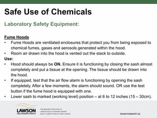 Safe Use of Chemicals
Laboratory Safety Equipment:
Fume Hoods
• Fume Hoods are ventilated enclosures that protect you from being exposed to
chemical fumes, gases and aerosols generated within the hood.
• Room air drawn into the hood is vented out the stack to outside.
Use:
• Hood should always be ON. Ensure it is functioning by closing the sash almost
completely and put a tissue at the opening. The tissue should be drawn into
the hood.
• If equipped, test that the air flow alarm is functioning by opening the sash
completely. After a few moments, the alarm should sound. OR use the test
button if the fume hood is equipped with one.
• Lower sash to marked (working level) position – at 6 to 12 inches (15 – 30cm).
 