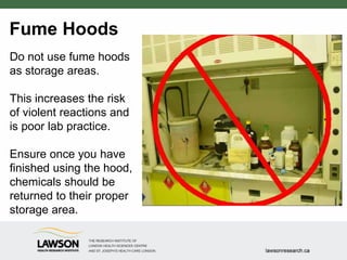 Fume Hoods
Do not use fume hoods
as storage areas.
This increases the risk
of violent reactions and
is poor lab practice.
Ensure once you have
finished using the hood,
chemicals should be
returned to their proper
storage area.
 