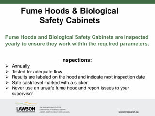 Fume Hoods & Biological
Safety Cabinets
Fume Hoods and Biological Safety Cabinets are inspected
yearly to ensure they work within the required parameters.
Inspections:
 Annually
 Tested for adequate flow
 Results are labeled on the hood and indicate next inspection date
 Safe sash level marked with a sticker
 Never use an unsafe fume hood and report issues to your
supervisor
 