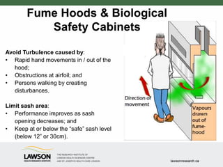 Avoid Turbulence caused by:
• Rapid hand movements in / out of the
hood;
• Obstructions at airfoil; and
• Persons walking by creating
disturbances.
Limit sash area:
• Performance improves as sash
opening decreases; and
• Keep at or below the “safe” sash level
(below 12” or 30cm).
Fume Hoods & Biological
Safety Cabinets
 