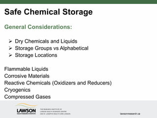 Safe Chemical Storage
General Considerations:
 Dry Chemicals and Liquids
 Storage Groups vs Alphabetical
 Storage Locations
Flammable Liquids
Corrosive Materials
Reactive Chemicals (Oxidizers and Reducers)
Cryogenics
Compressed Gases
 