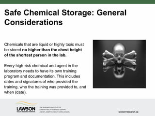 Safe Chemical Storage: General
Considerations
Chemicals that are liquid or highly toxic must
be stored no higher than the chest height
of the shortest person in the lab.
Every high-risk chemical and agent in the
laboratory needs to have its own training
program and documentation. This includes
dates and signatures of who provided the
training, who the training was provided to, and
when (date).
 