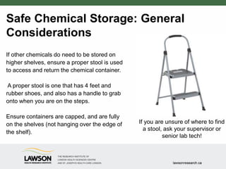 Safe Chemical Storage: General
Considerations
If other chemicals do need to be stored on
higher shelves, ensure a proper stool is used
to access and return the chemical container.
A proper stool is one that has 4 feet and
rubber shoes, and also has a handle to grab
onto when you are on the steps.
Ensure containers are capped, and are fully
on the shelves (not hanging over the edge of
the shelf).
If you are unsure of where to find
a stool, ask your supervisor or
senior lab tech!
 