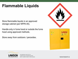 Flammable Liquids
Store flammable liquids in an approved
storage cabinet (per NFPA 45).
Handle only in fume hood or outside the fume
hood using approved methods.
Store away from oxidizers / peroxides.
 