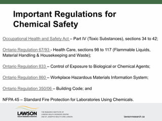 Important Regulations for
Chemical Safety
Occupational Health and Safety Act – Part IV (Toxic Substances), sections 34 to 42;
Ontario Regulation 67/93 - Health Care, sections 98 to 117 (Flammable Liquids,
Material Handling & Housekeeping and Waste);
Ontario Regulation 833 – Control of Exposure to Biological or Chemical Agents;
Ontario Regulation 860 – Workplace Hazardous Materials Information System;
Ontario Regulation 350/06 – Building Code; and
NFPA 45 – Standard Fire Protection for Laboratories Using Chemicals.
 
