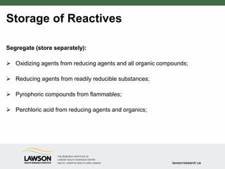 Storage of Reactives
Segregate (store separately):
 Oxidizing agents from reducing agents and all organic compounds;
 Reducing agents from readily reducible substances;
 Pyrophoric compounds from flammables;
 Perchloric acid from reducing agents and organics;
 