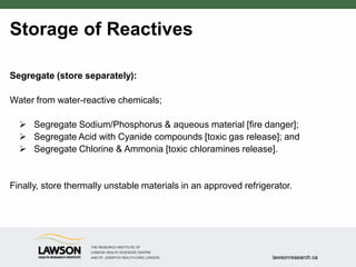 Storage of Reactives
Segregate (store separately):
Water from water-reactive chemicals;
 Segregate Sodium/Phosphorus & aqueous material [fire danger];
 Segregate Acid with Cyanide compounds [toxic gas release]; and
 Segregate Chlorine & Ammonia [toxic chloramines release].
Finally, store thermally unstable materials in an approved refrigerator.
 