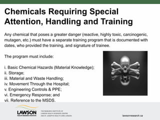 Chemicals Requiring Special
Attention, Handling and Training
Any chemical that poses a greater danger (reactive, highly toxic, carcinogenic,
mutagen, etc.) must have a separate training program that is documented with
dates, who provided the training, and signature of trainee.
The program must include:
i. Basic Chemical Hazards (Material Knowledge);
ii. Storage;
iii. Material and Waste Handling;
iv. Movement Through the Hospital;
v. Engineering Controls & PPE;
vi. Emergency Response; and
vii. Reference to the MSDS.
 