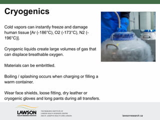 Cryogenics
Cold vapors can instantly freeze and damage
human tissue [Ar (-186°C), O2 (-173°C), N2 (-
196°C)].
Cryogenic liquids create large volumes of gas that
can displace breathable oxygen.
Materials can be embrittled.
Boiling / splashing occurs when charging or filling a
warm container.
Wear face shields, loose fitting, dry leather or
cryogenic gloves and long pants during all transfers.
 