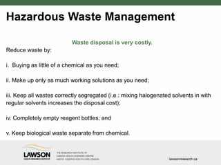 Hazardous Waste Management
Waste disposal is very costly.
Reduce waste by:
i. Buying as little of a chemical as you need;
ii. Make up only as much working solutions as you need;
iii. Keep all wastes correctly segregated (i.e.: mixing halogenated solvents in with
regular solvents increases the disposal cost);
iv. Completely empty reagent bottles; and
v. Keep biological waste separate from chemical.
 