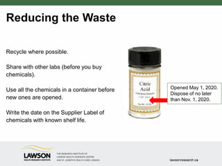 Reducing the Waste
Recycle where possible.
Share with other labs (before you buy
chemicals).
Use all the chemicals in a container before
new ones are opened.
Write the date on the Supplier Label of
chemicals with known shelf life.
Opened May 1, 2020.
Dispose of no later
than Nov. 1, 2020.
 