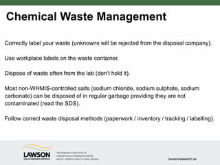 Chemical Waste Management
Correctly label your waste (unknowns will be rejected from the disposal company).
Use workplace labels on the waste container.
Dispose of waste often from the lab (don’t hold it).
Most non-WHMIS-controlled salts (sodium chloride, sodium sulphate, sodium
carbonate) can be disposed of in regular garbage providing they are not
contaminated (read the SDS).
Follow correct waste disposal methods (paperwork / inventory / tracking / labelling).
 
