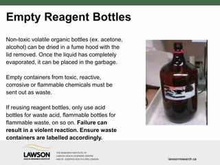 Empty Reagent Bottles
Non-toxic volatile organic bottles (ex. acetone,
alcohol) can be dried in a fume hood with the
lid removed. Once the liquid has completely
evaporated, it can be placed in the garbage.
Empty containers from toxic, reactive,
corrosive or flammable chemicals must be
sent out as waste.
If reusing reagent bottles, only use acid
bottles for waste acid, flammable bottles for
flammable waste, on so on. Failure can
result in a violent reaction. Ensure waste
containers are labelled accordingly.
 