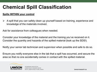 Chemical Spill Classification
Spills WITHIN your control
 A spill that you can safely clean up yourself based on training, experience and
knowledge of the materials involved.
Ask for assistance from colleagues when needed.
Consider your knowledge of the material and the training you’ve received on it.
Consider the quantity and hazards of the spilled material (look up the SDS!).
Notify your senior lab technician and supervisor when possible and safe to do so.
Ensure you notify everyone else in the lab that a spill has occurred, and secure the
area so that no one accidentally comes in contact with the spilled material.
 
