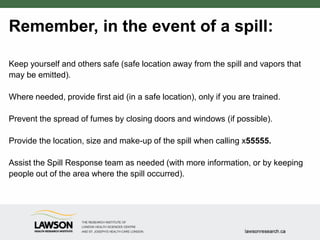 Remember, in the event of a spill:
Keep yourself and others safe (safe location away from the spill and vapors that
may be emitted).
Where needed, provide first aid (in a safe location), only if you are trained.
Prevent the spread of fumes by closing doors and windows (if possible).
Provide the location, size and make-up of the spill when calling x55555.
Assist the Spill Response team as needed (with more information, or by keeping
people out of the area where the spill occurred).
 