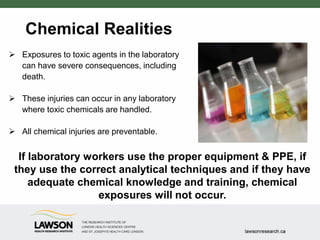Chemical Realities
 Exposures to toxic agents in the laboratory
can have severe consequences, including
death.
 These injuries can occur in any laboratory
where toxic chemicals are handled.
 All chemical injuries are preventable.
If laboratory workers use the proper equipment & PPE, if
they use the correct analytical techniques and if they have
adequate chemical knowledge and training, chemical
exposures will not occur.
 